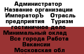 Администратор › Название организации ­ ИмператорЪ › Отрасль предприятия ­ Туризм, гостиничное дело › Минимальный оклад ­ 1 - Все города Работа » Вакансии   . Московская обл.,Климовск г.